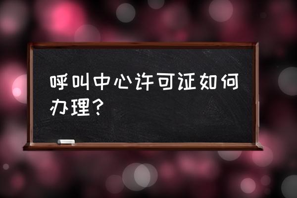 呼叫中心怎么办理 呼叫中心许可证如何办理？