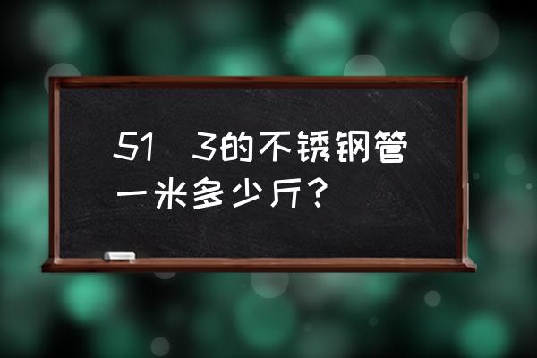 51不锈钢管 51✘3的不锈钢管一米多少斤？