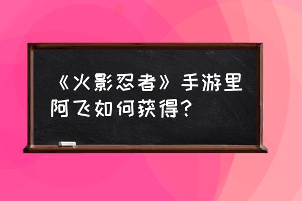 火影忍者手游阿飞 《火影忍者》手游里阿飞如何获得？