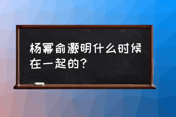 杨幂和俞灏明怎么回事 杨幂俞灏明什么时候在一起的？