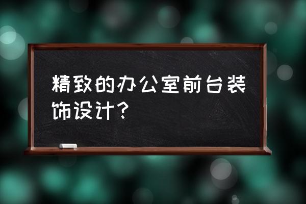 做工精细的办公室装修 精致的办公室前台装饰设计？