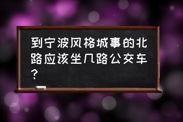 宁波风格城事 到宁波风格城事的北路应该坐几路公交车？