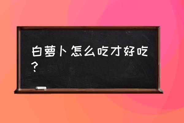 白萝卜怎么做好吃 白萝卜怎么吃才好吃？