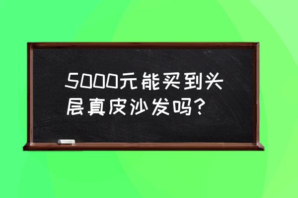 5000元沙发是真皮的吗 5000元能买到头层真皮沙发吗？