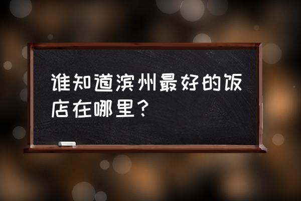 滨州大饭店地址 谁知道滨州最好的饭店在哪里？