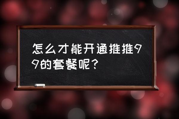 推推99登录深圳 怎么才能开通推推99的套餐呢？