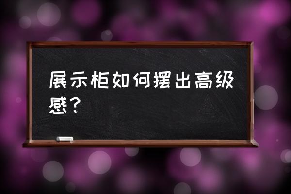 高级玻璃展柜 展示柜如何摆出高级感？