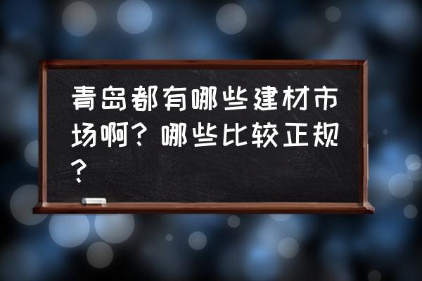 青岛建材市场全部 青岛都有哪些建材市场啊？哪些比较正规？