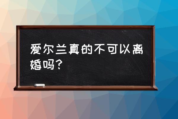 爱尔兰真的不能离婚吗 爱尔兰真的不可以离婚吗？