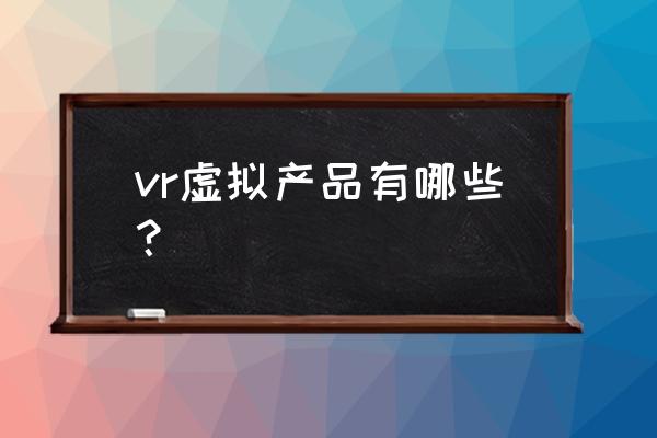 vr产品有哪些类型 vr虚拟产品有哪些？