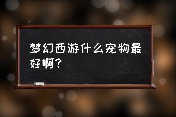 梦幻西游用什么宠物最好 梦幻西游什么宠物最好啊？