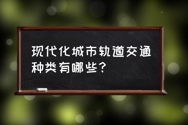 现代城市轨道交通 现代化城市轨道交通种类有哪些？