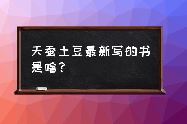 土豆新书最新消息 天蚕土豆最新写的书是啥？