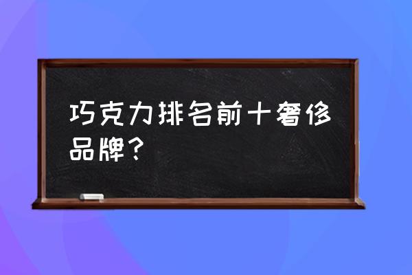 巧克力排行榜前十名 巧克力排名前十奢侈品牌？