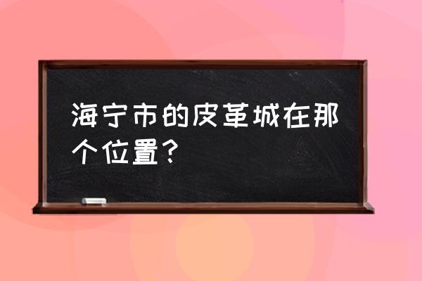 海宁皮革在哪 海宁市的皮革城在那个位置？