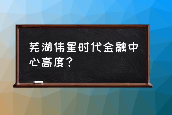 时代金融中心多高 芜湖伟星时代金融中心高度？