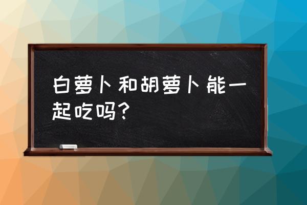 白萝卜和胡萝卜同吃的后果 白萝卜和胡萝卜能一起吃吗？