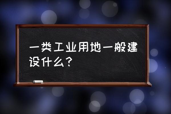 一类工业用地 一类工业用地一般建设什么？