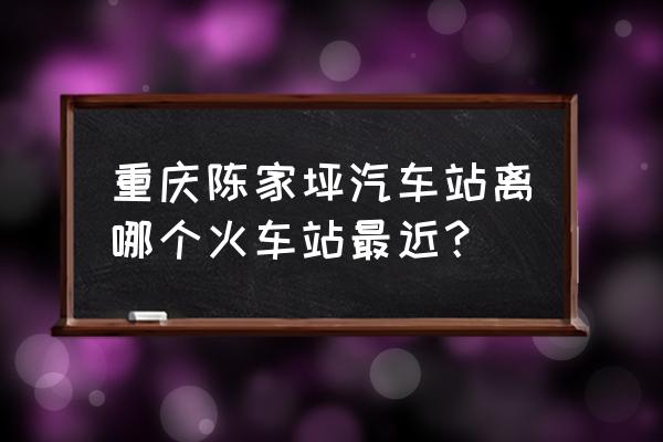 陈家坪汽车站位置 重庆陈家坪汽车站离哪个火车站最近？