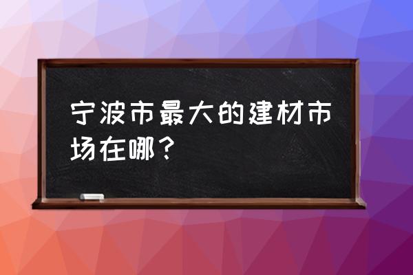 宁波市最大建材市场 宁波市最大的建材市场在哪？