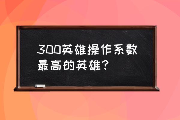 300英雄全英雄列表 300英雄操作系数最高的英雄？