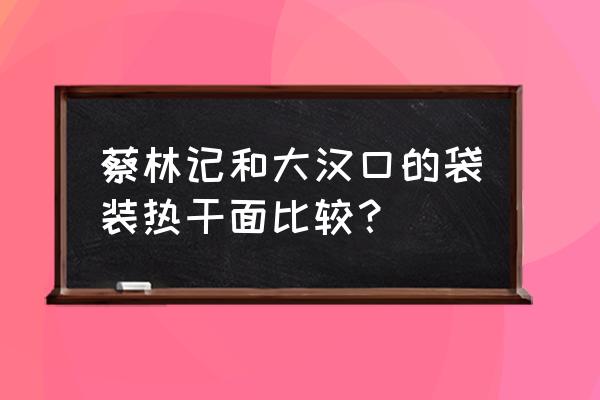 大汉口热干面盒装 蔡林记和大汉口的袋装热干面比较？