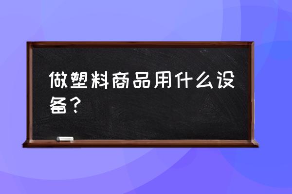 塑料加工的主要设备 做塑料商品用什么设备？