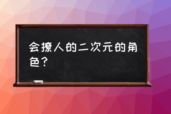 有勾必火2次元 会撩人的二次元的角色？