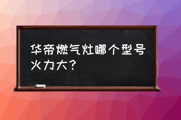 华帝燃气灶哪个好 华帝燃气灶哪个型号火力大？