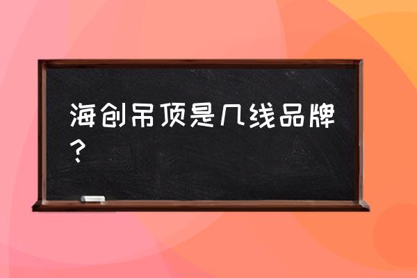 海创吊顶是十大吗 海创吊顶是几线品牌？