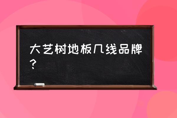 大艺树地板排名 大艺树地板几线品牌？