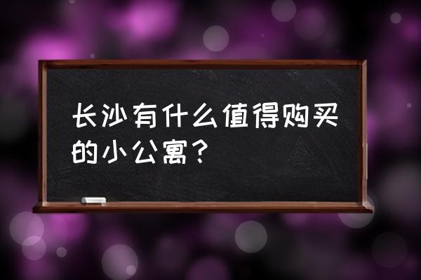 长沙20万的小公寓 长沙有什么值得购买的小公寓？