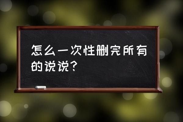 删说说批量删除 怎么一次性删完所有的说说？