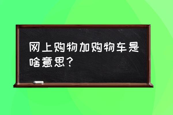 商家要求加入购物车 网上购物加购物车是啥意思？