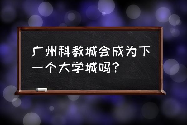 广州教育城最新消息 广州科教城会成为下一个大学城吗？