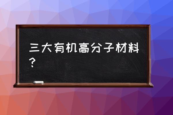 有机高分子材料分类 三大有机高分子材料？