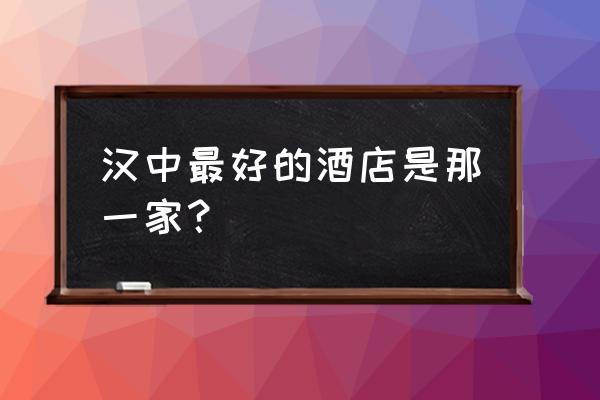 汉中住宿哪家最好 汉中最好的酒店是那一家？