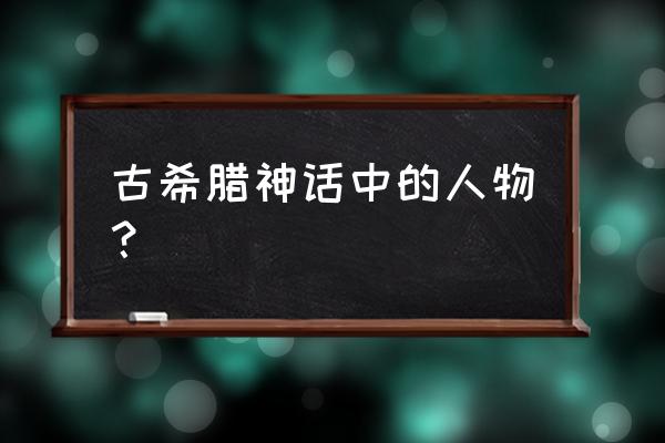 古希腊神话主要人物 古希腊神话中的人物？