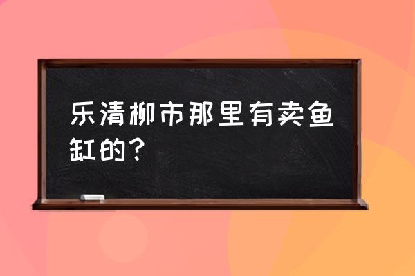 乐清柳市有什么市场 乐清柳市那里有卖鱼缸的？