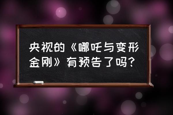 哪吒与变形金刚第一集 央视的《哪吒与变形金刚》有预告了吗？