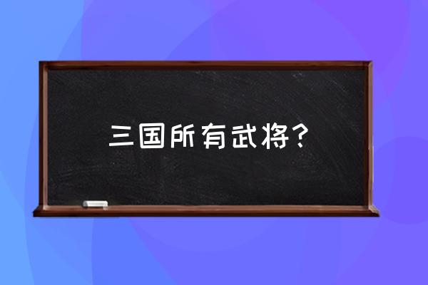 三国武将大全列表 三国所有武将？