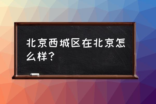 北京市西城区咋样 北京西城区在北京怎么样？