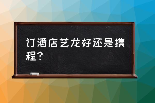 艺龙旅行和携程哪个好 订酒店艺龙好还是携程？