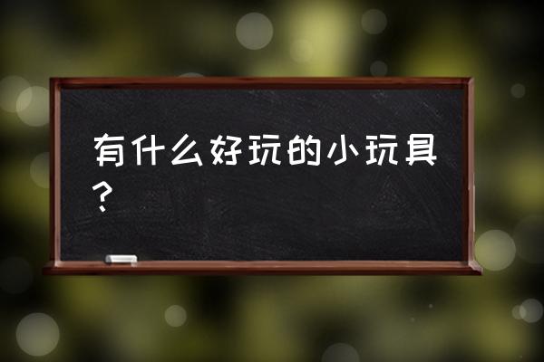 新奇玩具有哪些 有什么好玩的小玩具？