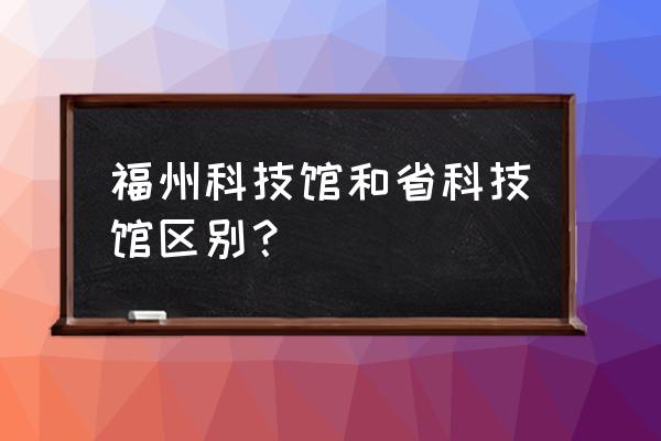 福州科技馆与福建省科技馆 福州科技馆和省科技馆区别？