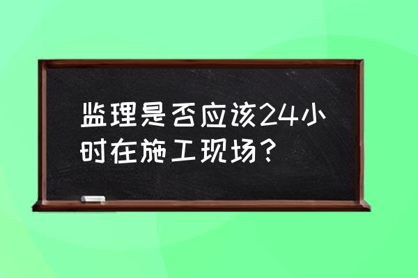 24小时都不够现场 监理是否应该24小时在施工现场？