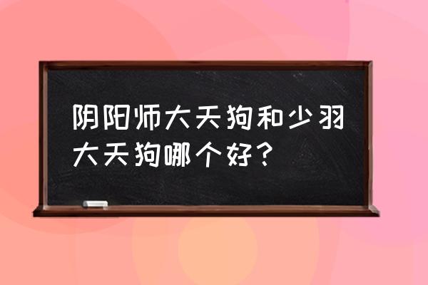 阴阳师妖狐大天狗 阴阳师大天狗和少羽大天狗哪个好？