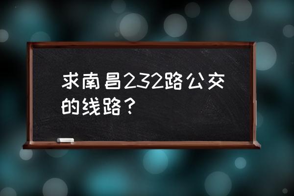 南昌公交线路查询232 求南昌232路公交的线路？