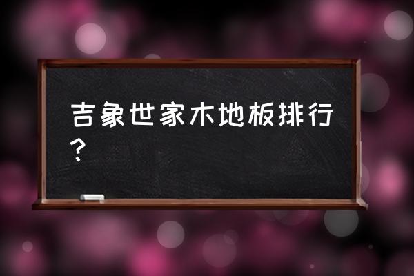 吉象地板排名第几 吉象世家木地板排行？