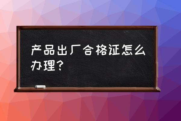 自己产品合格证怎么办理 产品出厂合格证怎么办理？